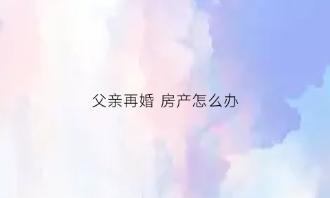 父亲再婚房产怎么办(父亲再婚买房我有继承权吗)